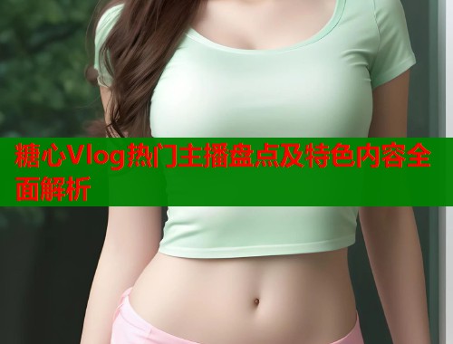 糖心Vlog热门主播盘点及特色内容全面解析  第1张