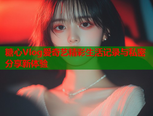 糖心Vlog爱奇艺精彩生活记录与私密分享新体验  第1张