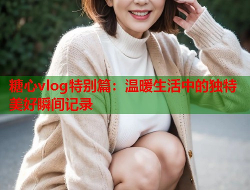 糖心vlog特别篇：温暖生活中的独特美好瞬间记录  第2张