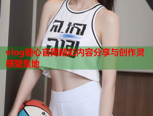 vlog糖心官网精彩内容分享与创作灵感聚集地  第1张