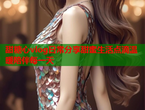 甜糖心vlog日常分享甜蜜生活点滴温暖陪伴每一天  第1张
