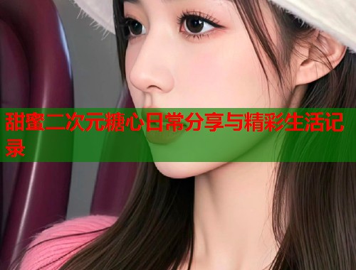 甜蜜二次元糖心日常分享与精彩生活记录  第1张