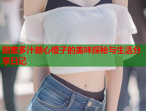 甜蜜多汁糖心橙子的美味探秘与生活分享日记  第2张