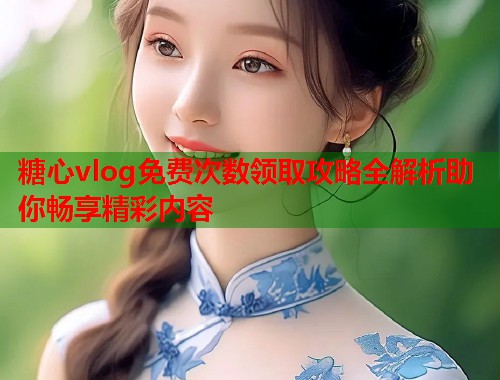 糖心vlog免费次数领取攻略全解析助你畅享精彩内容  第2张