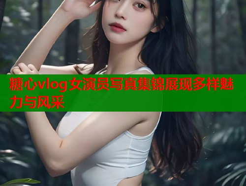 糖心vlog女演员写真集锦展现多样魅力与风采  第1张