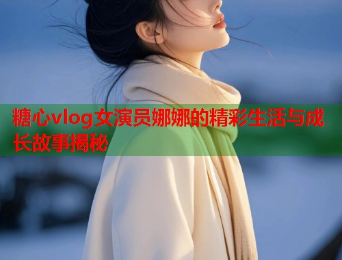 糖心vlog女演员娜娜的精彩生活与成长故事揭秘  第1张
