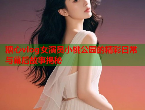 糖心vlog女演员小桃公园的精彩日常与幕后故事揭秘  第1张