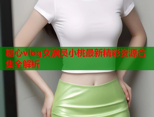 糖心vlog女演员小桃最新精彩资源合集全解析  第1张