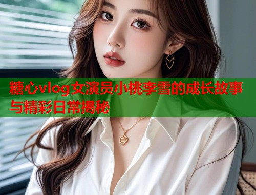 糖心vlog女演员小桃李雪的成长故事与精彩日常揭秘  第2张