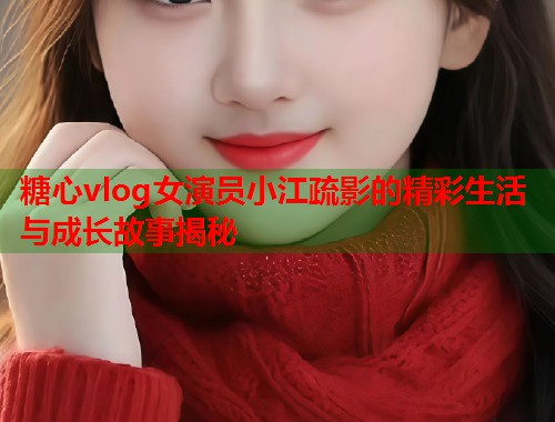 糖心vlog女演员小江疏影的精彩生活与成长故事揭秘  第1张