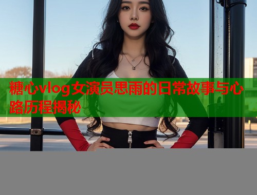 糖心vlog女演员思雨的日常故事与心路历程揭秘  第2张