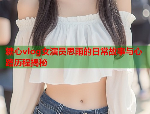 糖心vlog女演员思雨的日常故事与心路历程揭秘  第1张