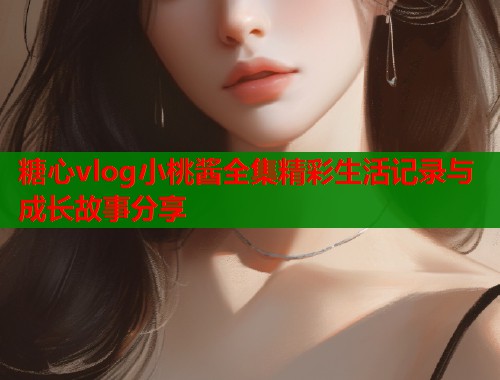 糖心vlog小桃酱全集精彩生活记录与成长故事分享  第1张