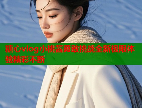 糖心vlog小桃酱勇敢挑战全新极限体验精彩不断  第1张