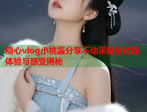 糖心vlog小桃酱分享不动采精全过程体验与感受揭秘  第1张