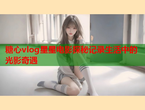 糖心vlog星星电影探秘记录生活中的光影奇遇  第1张