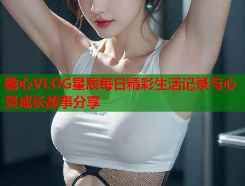 糖心VLOG星辰每日精彩生活记录与心灵成长故事分享  第1张