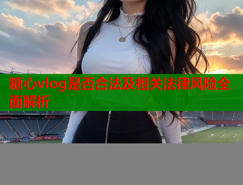 糖心vlog是否合法及相关法律风险全面解析  第1张