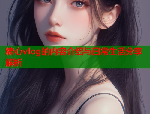 糖心vlog的内容介绍与日常生活分享解析  第1张