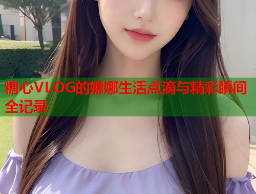 糖心VLOG的娜娜生活点滴与精彩瞬间全记录  第1张