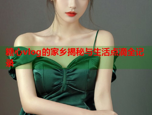 糖心vlog的家乡揭秘与生活点滴全记录  第1张