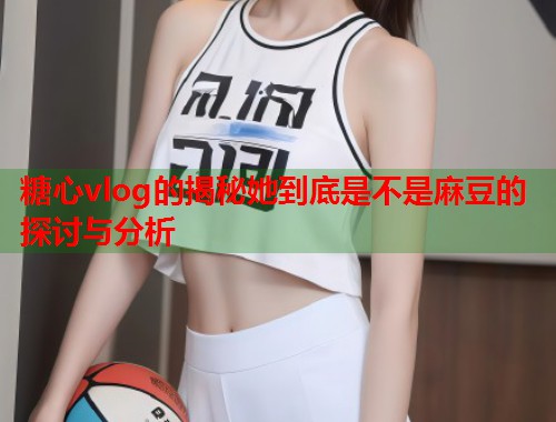 糖心vlog的揭秘她到底是不是麻豆的探讨与分析  第1张