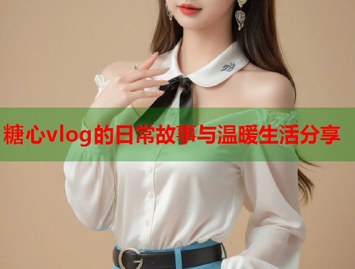 糖心vlog的日常故事与温暖生活分享  第2张