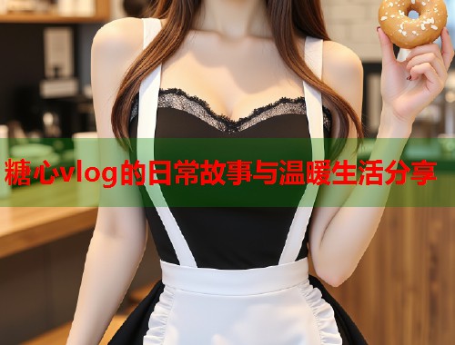 糖心vlog的日常故事与温暖生活分享  第1张