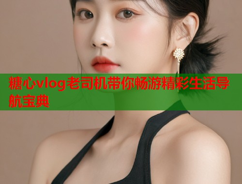 糖心vlog老司机带你畅游精彩生活导航宝典  第1张