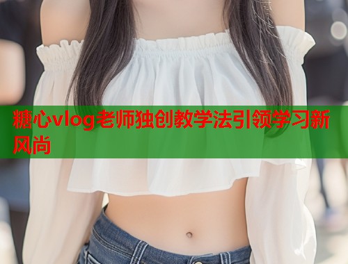 糖心vlog老师独创教学法引领学习新风尚  第2张