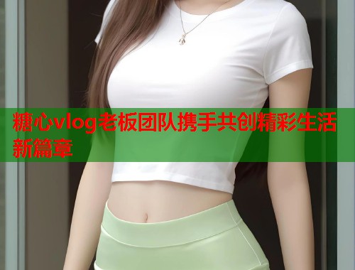 糖心vlog老板团队携手共创精彩生活新篇章  第1张