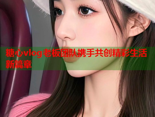 糖心vlog老板团队携手共创精彩生活新篇章  第2张