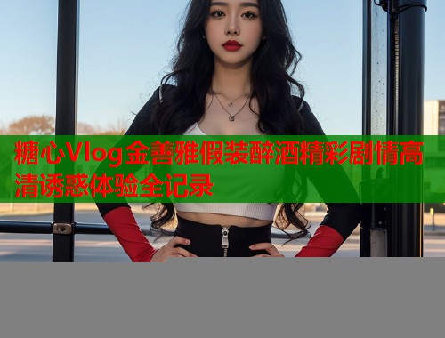 糖心Vlog金善雅假装醉酒精彩剧情高清诱惑体验全记录  第1张