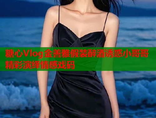 糖心Vlog金善雅假装醉酒诱惑小哥哥精彩演绎情感戏码  第1张