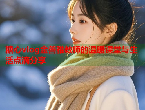 糖心vlog金善雅教师的温暖课堂与生活点滴分享  第1张