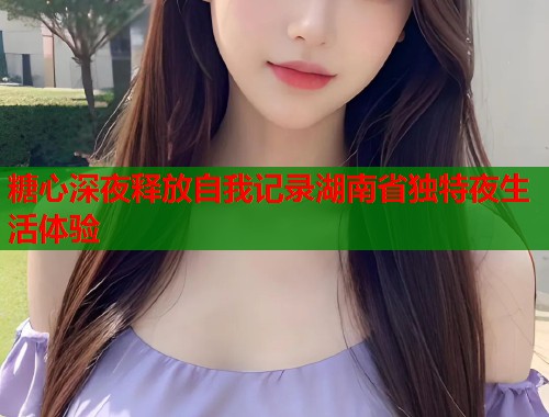 糖心深夜释放自我记录湖南省独特夜生活体验  第2张