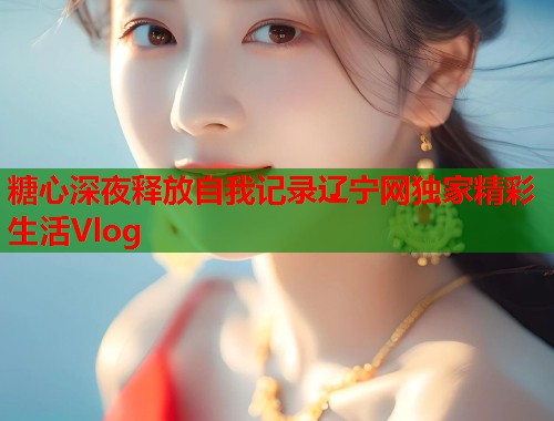 糖心深夜释放自我记录辽宁网独家精彩生活Vlog  第2张
