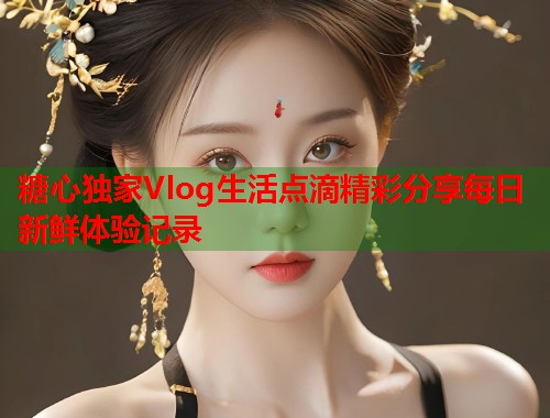 糖心独家Vlog生活点滴精彩分享每日新鲜体验记录  第1张