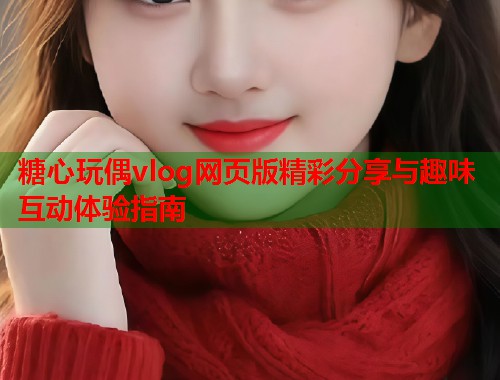 糖心玩偶vlog网页版精彩分享与趣味互动体验指南  第1张