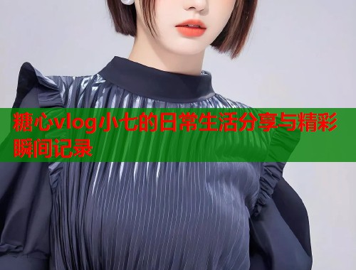 糖心vlog小七的日常生活分享与精彩瞬间记录  第1张