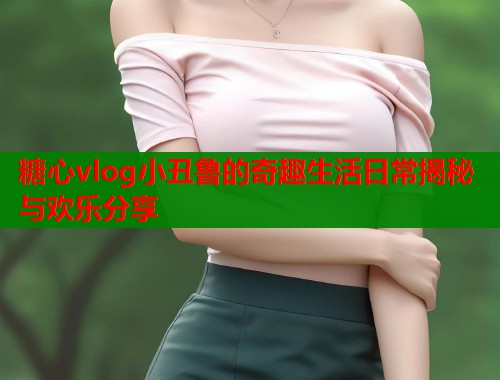 糖心vlog小丑鲁的奇趣生活日常揭秘与欢乐分享  第1张