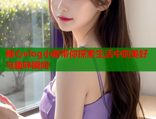 糖心vlog小新带你探索生活中的美好与趣味瞬间  第1张
