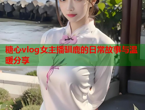 糖心vlog女主播驯鹿的日常故事与温暖分享  第1张