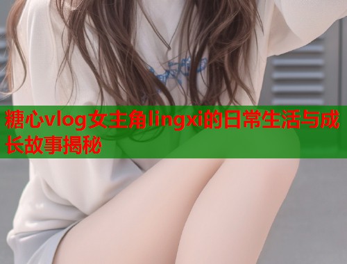 糖心vlog女主角lingxi的日常生活与成长故事揭秘  第1张