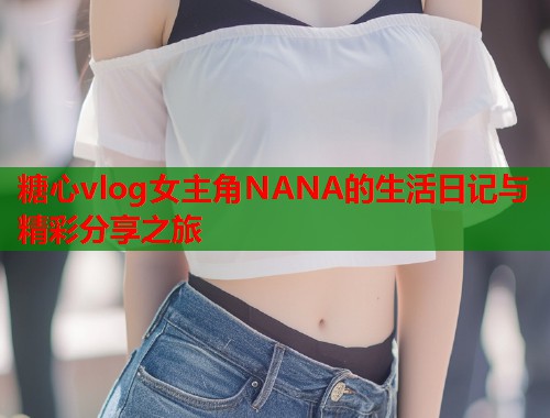 糖心vlog女主角NANA的生活日记与精彩分享之旅  第1张