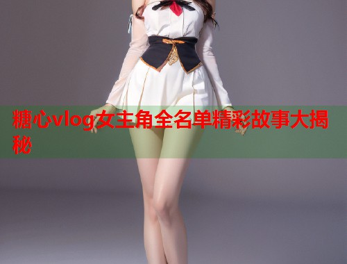 糖心vlog女主角全名单精彩故事大揭秘  第1张