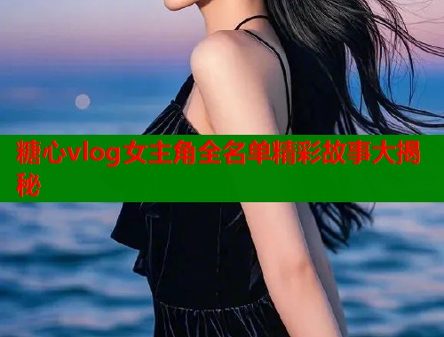 糖心vlog女主角全名单精彩故事大揭秘  第2张