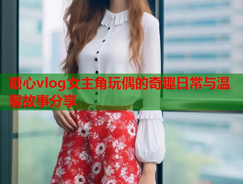 糖心vlog女主角玩偶的奇趣日常与温馨故事分享  第1张