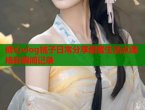 糖心vlog桃子日常分享甜蜜生活点滴精彩瞬间记录  第1张