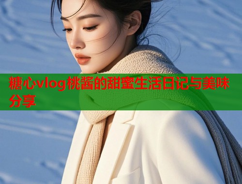 糖心vlog桃酱的甜蜜生活日记与美味分享  第2张